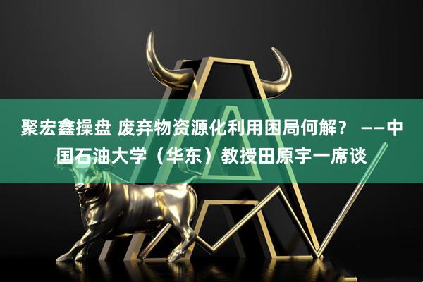 聚宏鑫操盘 废弃物资源化利用困局何解？ ——中国石油大学（华东）教授田原宇一席谈