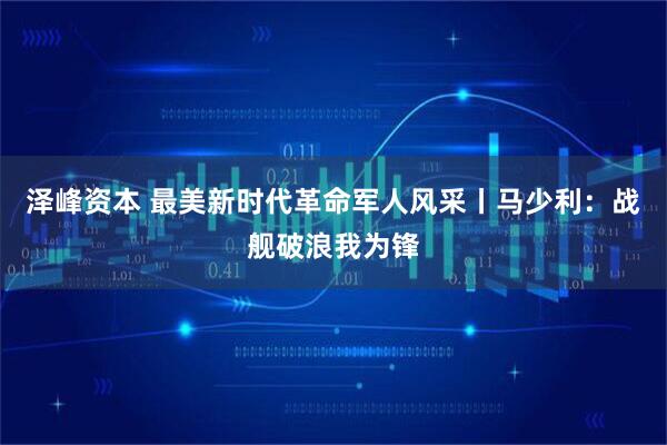 泽峰资本 最美新时代革命军人风采丨马少利：战舰破浪我为锋