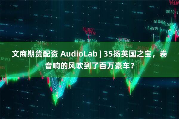 文商期货配资 AudioLab | 35扬英国之宝，卷音响的风吹到了百万豪车？