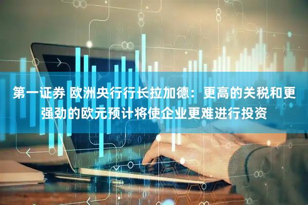 第一证券 欧洲央行行长拉加德：更高的关税和更强劲的欧元预计将使企业更难进行投资