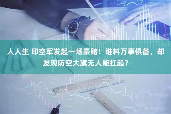 人人生 印空军发起一场豪赌！谁料万事俱备，却发现防空大旗无人能扛起？