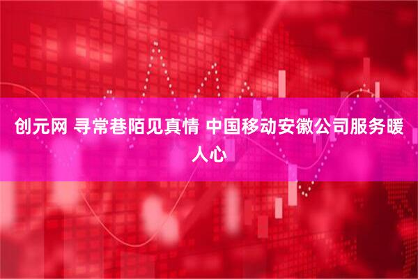 创元网 寻常巷陌见真情 中国移动安徽公司服务暖人心