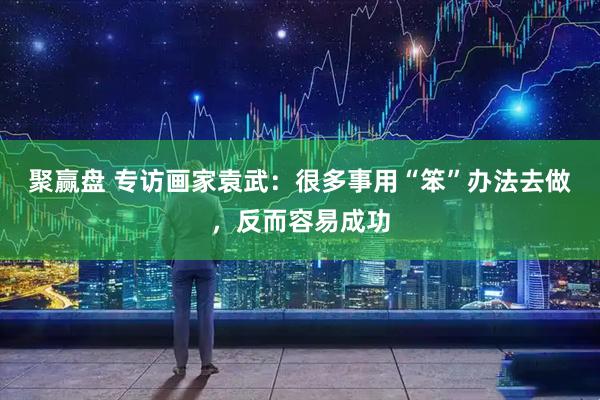 聚赢盘 专访画家袁武：很多事用“笨”办法去做，反而容易成功
