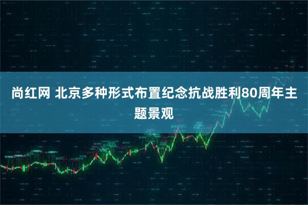 尚红网 北京多种形式布置纪念抗战胜利80周年主题景观