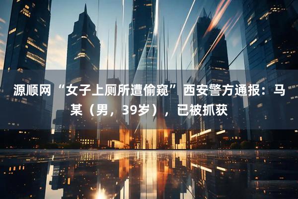 源顺网 “女子上厕所遭偷窥” 西安警方通报：马某（男，39岁），已被抓获