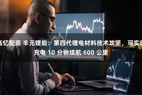 高忆配资 丰元锂能：第四代锂电材料技术攻坚，可实现充电 10 分钟续航 600 公里