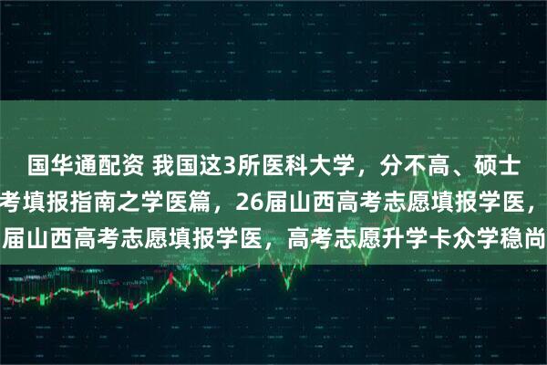 国华通配资 我国这3所医科大学，分不高、硕士点多、值得报！山西高考填报指南之学医篇，26届山西高考志愿填报学医，高考志愿升学卡众学稳尚
