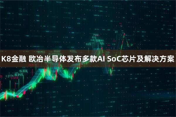 K8金融 欧冶半导体发布多款AI SoC芯片及解决方案