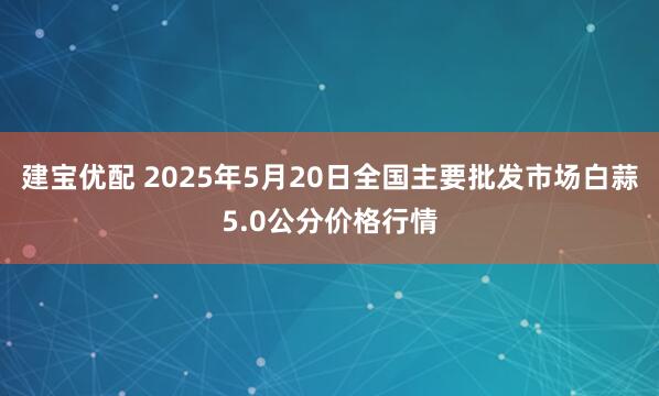 建宝优配 2025年5月20日全国主要批发市场白蒜5.0公分价格行情