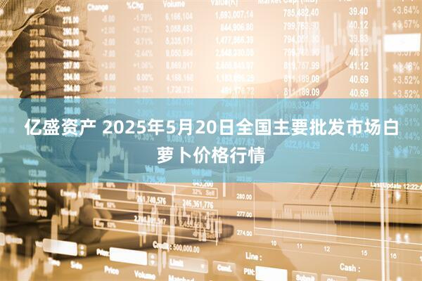 亿盛资产 2025年5月20日全国主要批发市场白萝卜价格行情