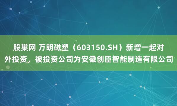 股巢网 万朗磁塑（603150.SH）新增一起对外投资，被投资公司为安徽创臣智能制造有限公司