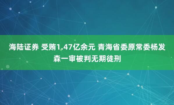 海陆证券 受贿1.47亿余元 青海省委原常委杨发森一审被判无期徒刑