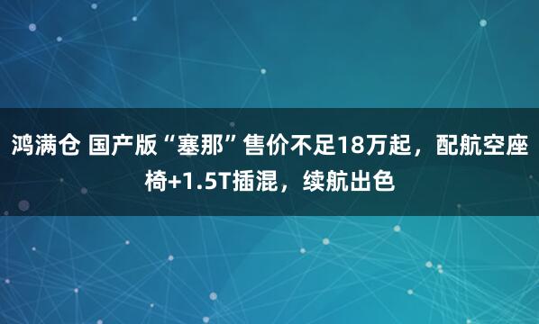 鸿满仓 国产版“塞那”售价不足18万起，配航空座椅+1.5T插混，续航出色