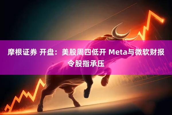 摩根证券 开盘：美股周四低开 Meta与微软财报令股指承压