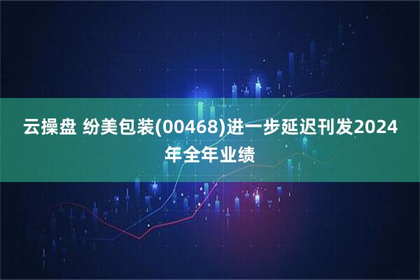 云操盘 纷美包装(00468)进一步延迟刊发2024年全年业绩