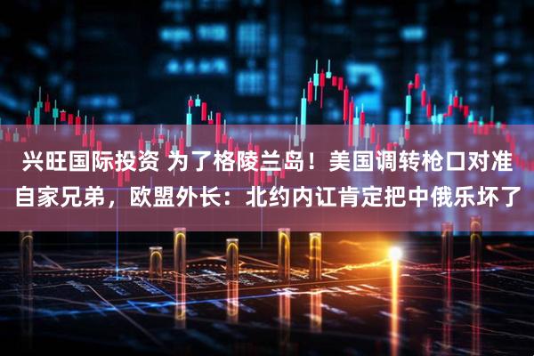 兴旺国际投资 为了格陵兰岛！美国调转枪口对准自家兄弟，欧盟外长：北约内讧肯定把中俄乐坏了