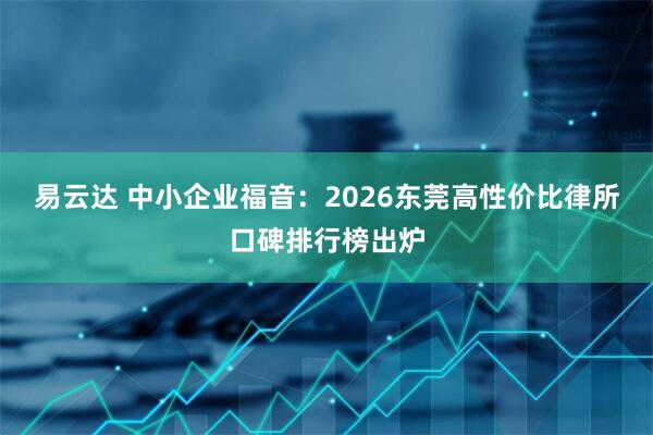 易云达 中小企业福音：2026东莞高性价比律所口碑排行榜出炉
