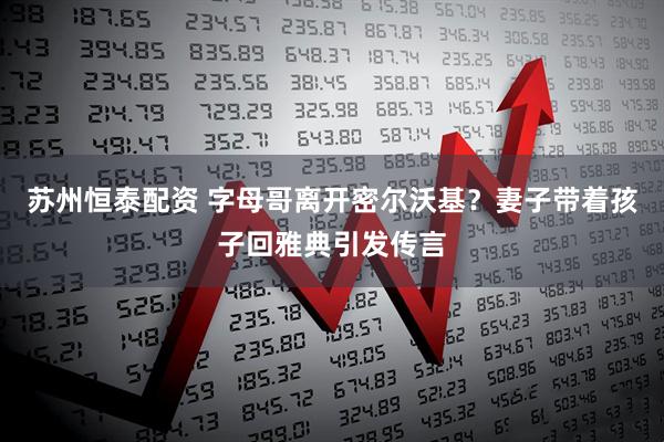 苏州恒泰配资 字母哥离开密尔沃基？妻子带着孩子回雅典引发传言