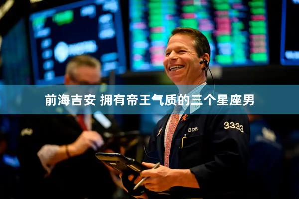 前海吉安 拥有帝王气质的三个星座男
