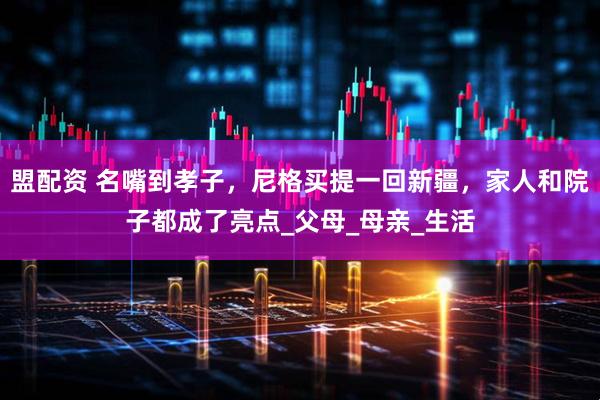 盟配资 名嘴到孝子，尼格买提一回新疆，家人和院子都成了亮点_父母_母亲_生活