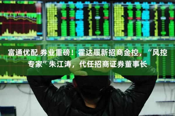富通优配 券业重磅！霍达履新招商金控，“风控专家”朱江涛，代任招商证券董事长